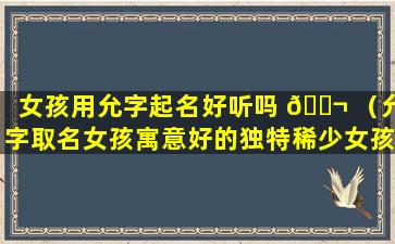 女孩用允字起名好听吗 🐬 （允字取名女孩寓意好的独特稀少女孩名字大全）
